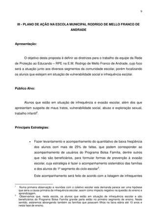 9
III - PLANO DE AÇÃO NA ESCOLA MUNICIPAL RODRIGO DE MELLO FRANCO DE
ANDRADE
Apresentação:
O objetivo desta proposta é definir as diretrizes para o trabalho da equipe da Rede
de Proteção ao Educando – RPE na E.M. Rodrigo de Mello Franco de Andrade, cujo foco
será a atuação junto aos diversos segmentos da comunidade escolar, porém focalizando
os alunos que estejam em situação de vulnerabilidade social e infrequência escolar.
Público Alvo:
Alunos que estão em situação de infrequência e evasão escolar, além dos que
apresentam suspeita de maus tratos, vulnerabilidade social, abuso e exploração sexual,
trabalho infantil2
.
Principais Estratégias:
• Fazer levantamento e acompanhamento do quantitativo de baixa freqüência
dos alunos com mais de 25% de faltas, que podem corresponder ao
acompanhamento de usuários do Programa Bolsa Família, dentre outros
que não são beneficiários, para formular formas de prevenção à evasão
escolar, cuja estratégia é fazer o acompanhamento sistemático das famílias
e dos alunos do 1º segmento do ciclo escolar3
.
Este acompanhamento será feito de acordo com a listagem de infrequentes
2
Numa primeira observação e reuniões com o coletivo escolar esta demanda parece ser uma hipótese
que seria a causa primária da infrequência escolar, assim como impacto negativo na questão do ensino e
aprendizagem.
3
Observamos que, nesta escola, os alunos que estão em situação de infrequência escolar e são
beneficiários do Programa Bolsa Família grande parte estão no primeiro segmento de ensino. Neste
sentido, estaremos abrangendo também as famílias que possuem filhos na faixa etária até 10 anos e
nesta fase de ensino.
 