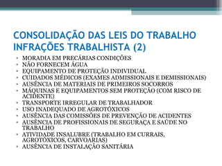 CONSOLIDAÇÃO DAS LEIS DO TRABALHO
INFRAÇÕES TRABALHISTA (2)
•   MORADIA EM PRECÁRIAS CONDIÇÕES
•   NÃO FORNECEM ÁGUA
•   EQUIPAMENTO DE PROTEÇÃO INDIVIDUAL
•   CUIDADOS MÉDICOS (EXAMES ADMISSIONAIS E DEMISSIONAIS)
•   AUSÊNCIA DE MATERIAIS DE PRIMEIROS SOCORROS
•   MÁQUINAS E EQUIPAMENTOS SEM PROTEÇÃO (COM RISCO DE
    ACIDENTE)
•   TRANSPORTE IRREGULAR DE TRABALHADOR
•   USO INADEQUADO DE AGROTÓXICOS
•   AUSÊNCIA DAS COMISSÕES DE PREVENÇÃO DE ACIDENTES
•   AUSÊNCIA DE PROFISSIONAIS DE SEGURAÇA E SAÚDE NO
    TRABALHO
•   ATIVIDADE INSALUBRE (TRABALHO EM CURRAIS,
    AGROTÓXICOS, CARVOARIAS)
•   AUSÊNCIA DE INSTALAÇÃO SANITÁRIA
 