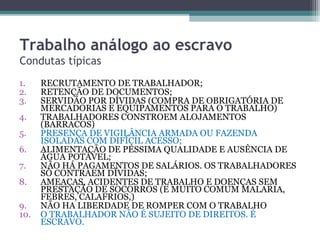Trabalho análogo ao escravo
Condutas típicas
1.    RECRUTAMENTO DE TRABALHADOR;
2.    RETENÇÃO DE DOCUMENTOS;
3.    SERVIDÃO POR DÍVIDAS (COMPRA DE OBRIGATÓRIA DE
      MERCADORIAS E EQUIPAMENTOS PARA O TRABALHO)
4.    TRABALHADORES CONSTROEM ALOJAMENTOS
      (BARRACOS)
5.    PRESENÇA DE VIGILÂNCIA ARMADA OU FAZENDA
      ISOLADAS COM DIFÍCIL ACESSO;
6.    ALIMENTAÇÃO DE PÉSSIMA QUALIDADE E AUSÊNCIA DE
      ÁGUA POTÁVEL;
7.    NÃO HÁ PAGAMENTOS DE SALÁRIOS. OS TRABALHADORES
      SÓ CONTRAEM DÍVIDAS;
8.    AMEAÇAS, ACIDENTES DE TRABALHO E DOENÇAS SEM
      PRESTAÇÃO DE SOCORROS (E MUITO COMUM MALARIA,
      FEBRES, CALAFRIOS,)
9.    NÃO HA LIBERDADE DE ROMPER COM O TRABALHO
10.   O TRABALHADOR NÃO É SUJEITO DE DIREITOS. É
      ESCRAVO.
 