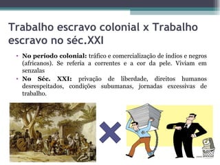 Trabalho escravo colonial x Trabalho
escravo no séc.XXI
 • No período colonial: tráfico e comercialização de índios e negros
   (africanos). Se referia a correntes e a cor da pele. Viviam em
   senzalas
 • No Séc. XXI: privação de liberdade, direitos humanos
   desrespeitados, condições subumanas, jornadas excessivas de
   trabalho.
 