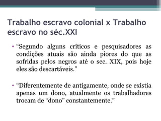 Trabalho escravo colonial x Trabalho
escravo no séc.XXI
 • “Segundo alguns críticos e pesquisadores as
   condições atuais são ainda piores do que as
   sofridas pelos negros até o sec. XIX, pois hoje
   eles são descartáveis.”

 • “Diferentemente de antigamente, onde se existia
   apenas um dono, atualmente os trabalhadores
   trocam de “dono” constantemente.”
 