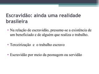 Escravidão: ainda uma realidade
brasileira
• Na relação de escravidão, presume-se a existência de
  um beneficiado e de alguém que realiza o trabalho.

• Terceirização e o trabalho escravo

• Escravidão por meio da peonagem ou servidão
 