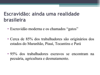 Escravidão: ainda uma realidade
brasileira
 • Escravidão moderna e os chamados “gatos”

 • Cerca de 85% dos trabalhadores são originários dos
   estados do Maranhão, Piauí, Tocantins e Pará

 • 95% dos trabalhadores escravos se encontram na
   pecuária, agricultura e desmatamento.
 