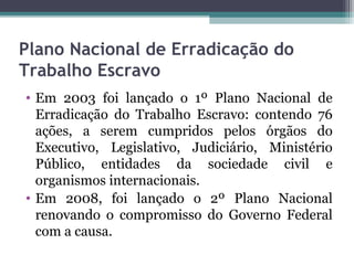 Plano Nacional de Erradicação do
Trabalho Escravo
• Em 2003 foi lançado o 1º Plano Nacional de
  Erradicação do Trabalho Escravo: contendo 76
  ações, a serem cumpridos pelos órgãos do
  Executivo, Legislativo, Judiciário, Ministério
  Público, entidades da sociedade civil e
  organismos internacionais.
• Em 2008, foi lançado o 2º Plano Nacional
  renovando o compromisso do Governo Federal
  com a causa.
 
