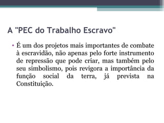 A "PEC do Trabalho Escravo"
 • É um dos projetos mais importantes de combate
   à escravidão, não apenas pelo forte instrumento
   de repressão que pode criar, mas também pelo
   seu simbolismo, pois revigora a importância da
   função social da terra, já prevista na
   Constituição.
 