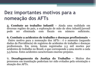 Dez importantes motivos para a
nomeação dos AFTs
 5. Combate ao trabalho infantil – Ainda uma realidade em
 diversas regiões do país, a exploração de mão de obra infantil/juvenil
 pode ser eliminada com fiscais em número suficiente.

 6. Combate a acidentes de trabalho e doenças profissionais -
  Outro motivo para a nomeação dos AFTs : é o aumento (segundo
 dados da Previdência) de registros de acidentes de trabalho e doenças
 profissionais. Em 2009, foram registradas 2,5 mil mortes por
 acidentes de trabalho no Brasil, o que corresponde a uma morte a cada
 3,5 horas. Estes acidentes caracterizam enorme prejuízo.

 7. Desafogamento da Justiça do Trabalho - Muitos dos
 processos em tramitação poderiam ter sido evitados pela orientação e
 atuação dos AFTs.
 