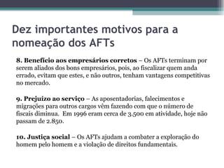 Dez importantes motivos para a
nomeação dos AFTs
8. Benefício aos empresários corretos – Os AFTs terminam por
serem aliados dos bons empresários, pois, ao fiscalizar quem anda
errado, evitam que estes, e não outros, tenham vantagens competitivas
no mercado.

9. Prejuízo ao serviço – As aposentadorias, falecimentos e
migrações para outros cargos vêm fazendo com que o número de
fiscais diminua. Em 1996 eram cerca de 3.500 em atividade, hoje não
passam de 2.850.

10. Justiça social – Os AFTs ajudam a combater a exploração do
homem pelo homem e a violação de direitos fundamentais.
 