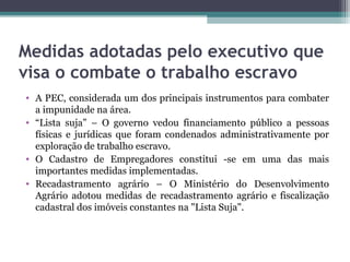 Medidas adotadas pelo executivo que
visa o combate o trabalho escravo
• A PEC, considerada um dos principais instrumentos para combater
  a impunidade na área.
• “Lista suja” – O governo vedou financiamento público a pessoas
  físicas e jurídicas que foram condenados administrativamente por
  exploração de trabalho escravo.
• O Cadastro de Empregadores constitui -se em uma das mais
  importantes medidas implementadas.
• Recadastramento agrário – O Ministério do Desenvolvimento
  Agrário adotou medidas de recadastramento agrário e fiscalização
  cadastral dos imóveis constantes na "Lista Suja".
 
