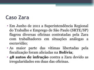 Caso Zara
• Em Junho de 2011 a Superintendência Regional
  do Trabalho e Emprego de São Paulo (SRTE/SP)
  flagrou diversas oficinas contratadas pela Zara
  com trabalhadores em situações análogas a
  escravidão;
• As maior parte das vítimas libertadas pela
  fiscalização foram aliciadas na Bolívia;
• 48 autos de infração contra a Zara devido as
  irregularidades em duas das oficinas.
 