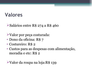 Valores
Salários entre R$ 274 a R$ 460

Valor por peça costurada:
• Dono da oficina: R$ 7
• Costureiro: R$ 2
• Custos para as despesas com alimentação,
  moradia e etc: R$ 2

Valor da roupa na loja:R$ 139
 