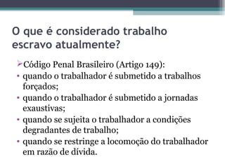 O que é considerado trabalho
escravo atualmente?
Código Penal Brasileiro (Artigo 149):
• quando o trabalhador é submetido a trabalhos
  forçados;
• quando o trabalhador é submetido a jornadas
  exaustivas;
• quando se sujeita o trabalhador a condições
  degradantes de trabalho;
• quando se restringe a locomoção do trabalhador
  em razão de dívida.
 