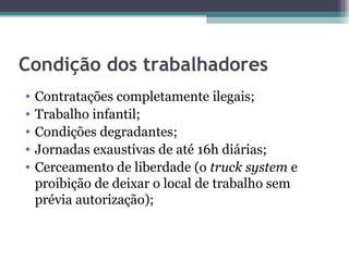 Condição dos trabalhadores
•   Contratações completamente ilegais;
•   Trabalho infantil;
•   Condições degradantes;
•   Jornadas exaustivas de até 16h diárias;
•   Cerceamento de liberdade (o truck system e
    proibição de deixar o local de trabalho sem
    prévia autorização);
 
