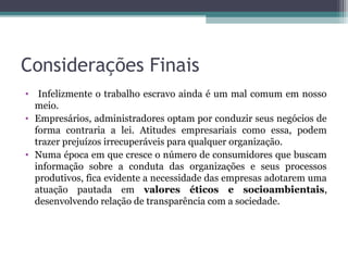 Considerações Finais
• Infelizmente o trabalho escravo ainda é um mal comum em nosso
  meio.
• Empresários, administradores optam por conduzir seus negócios de
  forma contraria a lei. Atitudes empresariais como essa, podem
  trazer prejuízos irrecuperáveis para qualquer organização.
• Numa época em que cresce o número de consumidores que buscam
  informação sobre a conduta das organizações e seus processos
  produtivos, fica evidente a necessidade das empresas adotarem uma
  atuação pautada em valores éticos e socioambientais,
  desenvolvendo relação de transparência com a sociedade.
 