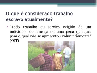 O que é considerado trabalho
escravo atualmente?
• “Todo trabalho ou serviço exigido de um
  indivíduo sob ameaça de uma pena qualquer
  para o qual não se apresentou voluntariamente“
  (OIT)
 