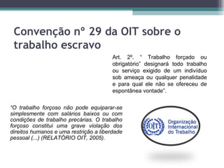 Convenção nº 29 da OIT sobre o
 trabalho escravo
                                        Art. 2º. “ Trabalho forçado ou
                                        obrigatório” designará todo trabalho
                                        ou serviço exigido de um indivíduo
                                        sob ameaça ou qualquer penalidade
                                        e para qual ele não se ofereceu de
                                        espontânea vontade”.


“O trabalho forçoso não pode equiparar-se
simplesmente com salários baixos ou com
condições de trabalho precárias. O trabalho
forçoso constitui uma grave violação dos
direitos humanos e uma restrição a liberdade
pessoal (...) (RELATÓRIO OIT, 2005).
 
