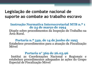 Legislação de combate nacional de
suporte ao combate ao trabalho escravo
   Instrução Normativa Intersecretarial MTB n.º 1
                de 24 de março de 1994
  Dispõe sobre procedimentos da Inspeção do Trabalho na
  Área Rural.

      Portaria n.º 549, de 14 de junho de 1995
  Estabelece procedimentos para a atuação da Fiscalização
  Móvel

              Portaria n° 369 de 26.03.96
   Institui as Coordenações Nacional e Regionais e
  estabelece procedimentos adequados às ações do Grupo
  Especial de Fiscalização Móvel
 