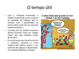 O tempo útil Com a  Produção mecanizada, o trabalho é glorificado como a essência da sociedade do trabalho. Não se concebe mais a possibilidade de existir ordem social fora da moral do trabalho produtivo. O tempo útil do trabalho produtivo deveria funcionar como um “relógio moral” que cada indivíduo levaria dentro de si. O uso do tempo que não de forma útil e produtiva, conforme o ritmo imposto pela fábrica, passou a ser sinônimo de preguiça e degeneração. Só o trabalho dignificava o homem. 