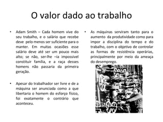O valor dado ao trabalho Adam Smith – Cada homem vive do seu trabalho, e o salário que recebe deve  pelo menos ser suficiente para o manter. Em muitas ocasiões esse salário deve até ser um pouco mais alto; se não, ser-lhe –ia impossivel constituir família, e a raça desses homens não passaria da primeira geração. Apesar do trabalhador ser livre e de a máquina ser anunciada como a que libertaria o homem do esforço físico, foi exatamente o contrário que aconteceu. As máquinas serviram tanto para o aumento  da produtividade como para impor a disciplina do tempo e do trabalho, com o objetivo de controlar as formas de resistência operárias, principalmente por meio da ameaça do desemprego. 