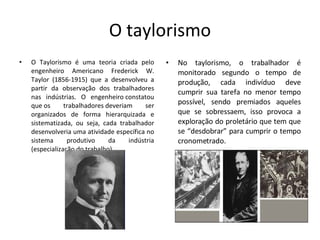 O taylorismo O Taylorismo é uma teoria criada pelo engenheiro Americano Frederick W. Taylor (1856-1915) que a desenvolveu a partir da observação dos trabalhadores nas indústrias. O engenheiro constatou que os trabalhadores deveriam ser organizados de forma hierarquizada e sistematizada, ou seja, cada trabalhador desenvolveria uma atividade específica no sistema produtivo da indústria (especialização do trabalho).  No taylorismo, o trabalhador é monitorado segundo o tempo de produção, cada indivíduo deve cumprir sua tarefa no menor tempo possível, sendo premiados aqueles que se sobressaem, isso provoca a exploração do proletário que tem que se “desdobrar” para cumprir o tempo cronometrado. 