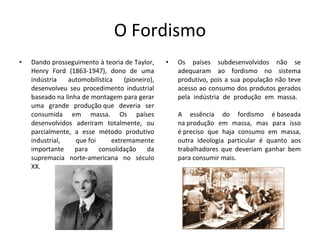 O Fordismo Dando prosseguimento à teoria de Taylor, Henry Ford (1863-1947), dono de uma indústria automobilística (pioneiro), desenvolveu seu procedimento industrial baseado na linha de montagem para gerar uma grande produção que deveria ser consumida em massa. Os países desenvolvidos aderiram totalmente, ou parcialmente, a esse método produtivo industrial, que foi extremamente importante para consolidação da supremacia norte-americana no século XX. Os países subdesenvolvidos não se adequaram ao fordismo no sistema produtivo, pois a sua população não teve acesso ao consumo dos produtos gerados pela indústria de produção em massa.  A essência do fordismo é baseada na produção em massa, mas para isso é preciso que haja consumo em massa, outra ideologia particular é quanto aos trabalhadores que deveriam ganhar bem para consumir mais.  