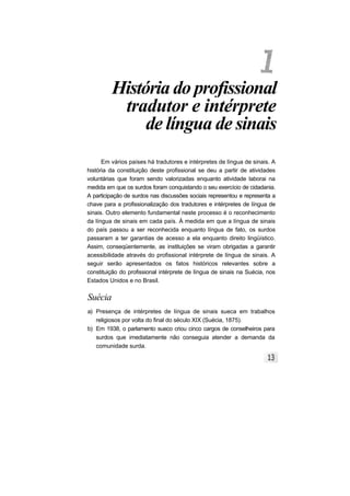 História do profissional
tradutor e intérprete
de língua de sinais
Em vários países há tradutores e intérpretes de língua de sinais. A
história da constituição deste profissional se deu a partir de atividades
voluntárias que foram sendo valorizadas enquanto atividade laborai na
medida em que os surdos foram conquistando o seu exercício de cidadania.
A participação de surdos nas discussões sociais representou e representa a
chave para a profissionalização dos tradutores e intérpretes de língua de
sinais. Outro elemento fundamental neste processo é o reconhecimento
da língua de sinais em cada país. À medida em que a língua de sinais
do país passou a ser reconhecida enquanto língua de fato, os surdos
passaram a ter garantias de acesso a ela enquanto direito lingüístico.
Assim, conseqüentemente, as instituições se viram obrigadas a garantir
acessibilidade através do profissional intérprete de língua de sinais. A
seguir serão apresentados os fatos históricos relevantes sobre a
constituição do profissional intérprete de língua de sinais na Suécia, nos
Estados Unidos e no Brasil.
Suécia
a) Presença de intérpretes de língua de sinais sueca em trabalhos
religiosos por volta do final do século XIX (Suécia, 1875).
b) Em 1938, o parlamento sueco criou cinco cargos de conselheiros para
surdos que imediatamente não conseguia atender a demanda da
comunidade surda.
 