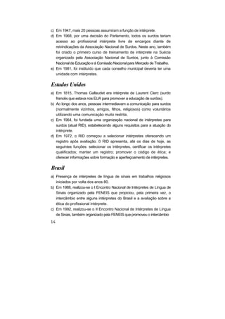 c) Em 1947, mais 20 pessoas assumiram a função de intérprete.
d) Em 1968, por uma decisão do Parlamento, todos os surdos teriam
acesso ao profissional intérprete livre de encargos diante de
reivindicações da Associação Nacional de Surdos. Neste ano, também
foi criado o primeiro curso de treinamento de intérprete na Suécia
organizado pela Associação Nacional de Surdos, junto à Comissão
Nacional de Educação e à Comissão Nacional para Mercado de Trabalho.
e) Em 1981, foi instituído que cada conselho municipal deveria ter uma
unidade com intérpretes.
Estados Unidos
a) Em 1815, Thomas Gallaudet era intérprete de Laurent Clerc (surdo
francês que estava nos EUA para promover a educação de surdos).
b) Ao longo dos anos, pessoas intermediavam a comunicação para surdos
(normalmente vizinhos, amigos, filhos, religiosos) como voluntários
utilizando uma comunicação muito restrita.
c) Em 1964, foi fundada uma organização nacional de intérpretes para
surdos (atual RID), estabelecendo alguns requisitos para a atuação do
intérprete.
d) Em 1972, o RID começou a selecionar intérpretes oferecendo um
registro após avaliação. 0 RID apresenta, até os dias de hoje, as
seguintes funções: selecionar os intérpretes, certificar os intérpretes
qualificados; manter um registro; promover o código de ética; e
oferecer informações sobre formação e aperfeiçoamento de intérpretes.
Brasil
a) Presença de intérpretes de língua de sinais em trabalhos religiosos
iniciados por volta dos anos 80.
b) Em 1988, realizou-se o I Encontro Nacional de Intérpretes de Língua de
Sinais organizado pela FENEIS que propiciou, pela primeira vez, o
intercâmbio entre alguns intérpretes do Brasil e a avaliação sobre a
ética do profissional intérprete.
c) Em 1992, realizou-se o II Encontro Nacional de Intérpretes de Língua
de Sinais, também organizado pela FENEIS que promoveu o intercâmbio
 