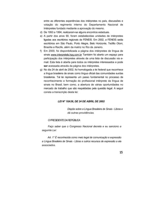 entre as diferentes experiências dos intérpretes no país, discussões e
votação do regimento interno do Departamento Nacional de
Intérpretes fundado mediante a aprovação do mesmo.
d) De 1993 a 1994, realizaram-se alguns encontros estaduais.
e) A partir dos anos 90, foram estabelecidas unidades de intérpretes
ligadas aos escritórios regionais da FENEIS. Em 2002, a FENEIS sedia
escritórios em São Paulo, Porto Alegre, Belo Horizonte, Teófilo Otoni,
Brasília e Recife, além da matriz no Rio de Janeiro.
f) Em 2000, foi disponibilizada a página dos intérpretes de língua de
sinais www.interpretels.hpg.com.br Também foi aberto um espaço para
participação dos intérpretes através de uma lista de discussão via e-
mail. Esta lista é aberta para todos os intérpretes interessados e pode
ser acessada através da página dos intérpretes.
g) No dia 24 de abril de 2002, foi homologada a lei federal que reconhece
a língua brasileira de sinais como língua oficial das comunidades surdas
brasileiras. Tal lei representa um passo fundamental no processo de
reconhecimento e formação do profissional intérprete da língua de
sinais no Brasil, bem como, a abertura de várias oportunidades no
mercado de trabalho que são respaldadas pela questão legal. A seguir
consta a transcrição desta lei:
LEI N° 10A36, DE 24 DE ABRIL DE 2002
Dispõe sobre a Língua Brasileira de Sinais - Libras e
dá outras providências.
OPRESIDENTEDAREPÚBLICA
Faço saber que o Congresso Nacional decreta e eu sanciono a
seguinte Lei:
Art. 1° É reconhecida como meio legal de comunicação e expressão
a Língua Brasileira de Sinais - Libras e outros recursos de expressão a ela
associados.
 