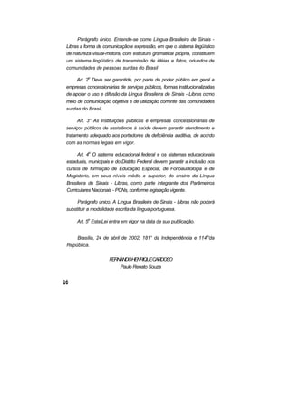 Parágrafo único. Entende-se como Língua Brasileira de Sinais -
Libras a forma de comunicação e expressão, em que o sistema lingüístico
de natureza visual-motora, com estrutura gramatical própria, constituem
um sistema lingüístico de transmissão de idéias e fatos, oriundos de
comunidades de pessoas surdas do Brasil
Art. 2o
Deve ser garantido, por parte do poder público em geral e
empresas concessionárias de serviços públicos, formas institucionalizadas
de apoiar o uso e difusão da Língua Brasileira de Sinais - Libras como
meio de comunicação objetiva e de utilização corrente das comunidades
surdas do Brasil.
Art. 3° As instituições públicas e empresas concessionárias de
serviços públicos de assistência à saúde devem garantir atendimento e
tratamento adequado aos portadores de deficiência auditiva, de acordo
com as normas legais em vigor.
Art. 4o
O sistema educacional federal e os sistemas educacionais
estaduais, municipais e do Distrito Federal devem garantir a inclusão nos
cursos de formação de Educação Especial, de Fonoaudiologia e de
Magistério, em seus níveis médio e superior, do ensino da Língua
Brasileira de Sinais - Libras, como parte integrante dos Parâmetros
Curriculares Nacionais - PCNs, conforme legislação vigente.
Parágrafo único. A Língua Brasileira de Sinais - Libras não poderá
substituir a modalidade escrita da língua portuguesa.
Art. 5o
Esta Lei entra em vigor na data de sua publicação.
Brasília, 24 de abril de 2002; 181° da Independência e 114o
'da
República.
FERNANDOHENRIQUECARDOSO
Paulo Renato Souza
 