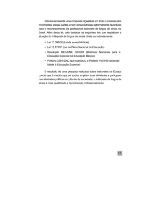 Esta lei representa uma conquista inigualável em todo o processo dos
movimentos sociais surdos e tem conseqüências extremamente favoráveis
para o reconhecimento do profissional intérprete de língua de sinais no
Brasil. Além desta lei, vale destacar as seguintes leis que respaldam a
atuação do intérprete de língua de sinais direta ou indiretamente:
• Lei 10.098/00 (Lei da acessibilidade)
• Lei 10.172/01 (Lei do Plano Nacional de Educação)
• Resolução MEC/CNE: 02/2001 (Diretrizes Nacionais para a
Educação Especial na Educação Básica)
• Portaria 3284/2003 que substituiu a Portaria 1679/99 (acessibi-
lidade à Educação Superior)
0 resultado de uma pesquisa realizada sobre intérpretes na Europa
conclui que à medida que os surdos ampliam suas atividades e participam
nas atividades políticas e culturais da sociedade, o intérprete de língua de
sinais é mais qualificado e reconhecido profissionalmente.
 