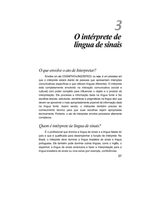 O intérprete de
língua de sinais
O que envolve o ato de Interpretar?
Envolve um ato COGNITIVO-LINGÜÍSTICO, ou seja, é um processo em
que o intérprete estará diante de pessoas que apresentam intenções
comunicativas específicas e que utilizam línguas diferentes. O intérprete
está completamente envolvido na interação comunicativa (social e
cultural) com poder completo para influenciar o objeto e o produto da
interpretação. Ele processa a informação dada na língua fonte e faz
escolhas lexicais, estruturais, semânticas e pragmáticas na língua alvo que
devem se aproximar o mais apropriadamente possível da informação dada
na língua fonte. Assim sendo, o intérprete também precisa ter
conhecimento técnico para que suas escolhas sejam apropriadas
tecnicamente. Portanto, o ato de interpretar envolve processos altamente
complexos.
Quem é intérprete úe lingua de sinais?
É o profissional que domina a língua de sinais e a língua falada do
país e que é qualificado para desempenhar a função de intérprete. No
Brasil, o intérprete deve dominar a língua brasileira de sinais e língua
portuguesa. Ele também pode dominar outras línguas, como o inglês, o
espanhol, a língua de sinais americana e fazer a interpretação para a
língua brasileira de sinais ou vice-versa (por exemplo, conferências
 
