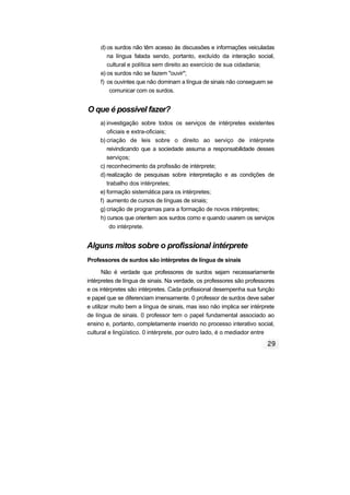 d) os surdos não têm acesso às discussões e informações veiculadas
na língua falada sendo, portanto, excluído da interação social,
cultural e política sem direito ao exercício de sua cidadania;
e) os surdos não se fazem "ouvir";
f) os ouvintes que não dominam a língua de sinais não conseguem se
comunicar com os surdos.
O que é possível fazer?
a) investigação sobre todos os serviços de intérpretes existentes
oficiais e extra-oficiais;
b) criação de leis sobre o direito ao serviço de intérprete
reivindicando que a sociedade assuma a responsabilidade desses
serviços;
c) reconhecimento da profissão de intérprete;
d) realização de pesquisas sobre interpretação e as condições de
trabalho dos intérpretes;
e) formação sistemática para os intérpretes;
f) aumento de cursos de línguas de sinais;
g) criação de programas para a formação de novos intérpretes;
h) cursos que orientem aos surdos como e quando usarem os serviços
do intérprete.
Alguns mitos sobre o profissional intérprete
Professores de surdos são intérpretes de língua de sinais
Não é verdade que professores de surdos sejam necessariamente
intérpretes de língua de sinais. Na verdade, os professores são professores
e os intérpretes são intérpretes. Cada profissional desempenha sua função
e papel que se diferenciam imensamente. 0 professor de surdos deve saber
e utilizar muito bem a língua de sinais, mas isso não implica ser intérprete
de língua de sinais. 0 professor tem o papel fundamental associado ao
ensino e, portanto, completamente inserido no processo interativo social,
cultural e lingüístico. 0 intérprete, por outro lado, é o mediador entre
 