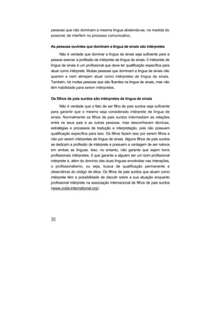 pessoas que não dominam a mesma língua abstendo-se, na medida do
possível, de interferir no processo comunicativo.
As pessoas ouvintes que dominam a língua de sinais são intérpretes
Não é verdade que dominar a língua de sinais seja suficiente para a
pessoa exercer a profissão de intérprete de língua de sinais. 0 intérprete de
língua de sinais é um profissional que deve ter qualificação específica para
atuar como intérprete. Muitas pessoas que dominam a língua de sinais não
querem e nem almejam atuar como intérpretes de língua de sinais.
Também, há muitas pessoas que são fluentes na língua de sinais, mas não
têm habilidade para serem intérpretes.
Os filhos de pais surdos são intérpretes de língua de sinais
Não é verdade que o fato de ser filho de pais surdos seja suficiente
para garantir que o mesmo seja considerado intérprete de língua de
sinais. Normalmente os filhos de pais surdos intermediam as relações
entre os seus pais e as outras pessoas, mas desconhecem técnicas,
estratégias e processos de tradução e interpretação, pois não possuem
qualificação específica para isso. Os filhos fazem isso por serem filhos e
não por serem intérpretes de língua de sinais. Alguns filhos de pais surdos
se dedicam a profissão de intérprete e possuem a vantagem de ser nativos
em ambas as línguas. Isso, no entanto, não garante que sejam bons
profissionais intérpretes. 0 que garante a alguém ser um bom profissional
intérprete é, além do domínio das duas línguas envolvidas nas interações,
o profissionalismo, ou seja, busca de qualificação permanente e
observância do código de ética. Os filhos de pais surdos que atuam como
intérprete têm a possibilidade de discutir sobre a sua atuação enquanto
profissional intérprete na associação internacional de filhos de pais surdos
(www.coda-international.org).
 