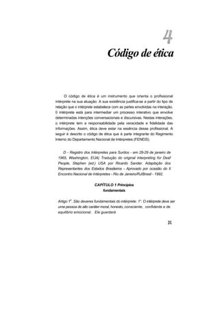 Código de ética
O código de ética é um instrumento que orienta o profissional
intérprete na sua atuação. A sua existência justifica-se a partir do tipo de
relação que o intérprete estabelece com as partes envolvidas na interação.
0 intérprete está para intermediar um processo interativo que envolve
determinadas intenções conversacionais e discursivas. Nestas interações,
o intérprete tem a responsabilidade pela veracidade e fidelidade das
informações. Assim, ética deve estar na essência desse profissional. A
seguir é descrito o código de ética que é parte integrante do Regimento
Interno do Departamento Nacional de Intérpretes (FENEIS).
D - Registro dos Intérpretes para Surdos - em 28-29 de janeiro de
1965, Washington, EUA) Tradução do original Interpreting for Deaf
People, Stephen (ed.) USA por Ricardo Sander. Adaptação dos
Representantes dos Estados Brasileiros - Aprovado por ocasião do II
Encontro Nacional de Intérpretes - Rio de Janeiro/RJ/Brasil - 1992.
CAPÍTULO 1 Princípios
fundamentais
Artigo 1o
. São deveres fundamentais do intérprete: 1°. O intérprete deve ser
uma pessoa de alto caráter moral, honesto, consciente, confidente e de
equilibrio emocional. Ele guardará
 