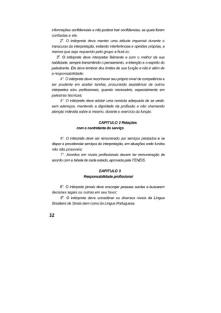 informações confidenciais e não poderá trair confidencias, as quais foram
confiadas a ele;
2o
. O intérprete deve manter uma atitude imparcial durante o
transcurso da interpretação, evitando interferências e opiniões próprias, a
menos que seja requerido pelo grupo a fazê-lo;
3o
. O intérprete deve interpretar fielmente e com o melhor da sua
habilidade, sempre transmitindo o pensamento, a intenção e o espírito do
palestrante. Ele deve lembrar dos limites de sua função e não ir além de
a responsabilidade;
4°. O intérprete deve reconhecer seu próprio nível de competência e
ser prudente em aceitar tarefas, procurando assistência de outros
intérpretes e/ou profissionais, quando necessário, especialmente em
palestras técnicas;
5°. O intérprete deve adotar uma conduta adequada de se vestir,
sem adereços, mantendo a dignidade da profissão e não chamando
atenção indevida sobre si mesmo, durante o exercício da função.
CAPITULO 2 Relações
com o contratante do serviço
6°. O intérprete deve ser remunerado por serviços prestados e se
dispor a providenciar serviços de interpretação, em situações onde fundos
não são possíveis;
7°. Acordos em níveis profissionais devem ter remuneração de
acordo com a tabela de cada estado, aprovada pela FENEIS.
CAPITULO 3
Responsabilidade profissional
8°. O intérprete jamais deve encorajar pessoas surdas a buscarem
decisões legais ou outras em seu favor;
9o
. O intérprete deve considerar os diversos níveis da Língua
Brasileira de Sinais bem como da Língua Portuguesa;
 