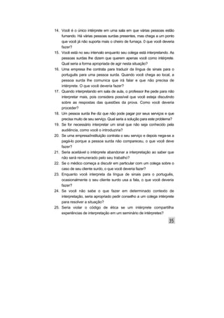 14. Você é o único intérprete em uma sala em que várias pessoas estão
fumando. Há várias pessoas surdas presentes, mas chega a um ponto
que você já não suporta mais o cheiro de fumaça. 0 que você deveria
fazer?
15. Você está no seu intervalo enquanto seu colega está interpretando. As
pessoas surdas lhe dizem que querem apenas você como intérprete.
Qual seria a forma apropriada de agir nesta situação?
16. Uma empresa lhe contrata para traduzir da língua de sinais para o
português para uma pessoa surda. Quando você chega ao local, a
pessoa surda lhe comunica que irá falar e que não precisa de
intérprete. O que você deveria fazer?
17. Quando interpretando em sala de aula, o professor lhe pede para não
interpretar mais, pois considera possível que você esteja discutindo
sobre as respostas das questões da prova. Como você deveria
proceder?
18. Um pessoa surda lhe diz que não pode pagar por seus serviços e que
precisa muito de seu serviço. Qual seria a solução para este problema?
19. Se for necessário interpretar um sinal que não seja conhecido pela
audiência, como você o introduziria?
20. Se uma empresa/instituição contrata o seu serviço e depois nega-se a
pagá-lo porque a pessoa surda não compareceu, o que você deve
fazer?
21. Seria aceitável o intérprete abandonar a interpretação ao saber que
não será remunerado pelo seu trabalho?
22. Se o médico começa a discutir em particular com um colega sobre o
caso de seu cliente surdo, o que você deveria fazer?
23. Enquanto você interpreta da língua de sinais para o português,
ocasionalmente o seu cliente surdo usa a fala, o que você deveria
fazer?
24. Se você não sabe o que fazer em determinado contexto de
interpretação, seria apropriado pedir conselho a um colega intérprete
para resolver a situação?
25. Seria violar o código de ética se um intérprete compartilha
experiências de interpretação em um seminário de intérpretes?
 