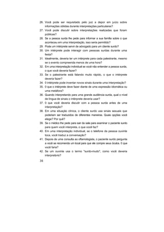 26. Você pode ser requisitado pelo juiz a depor em juízo sobre
informações obtidas durante interpretações particulares?
27. Você pode discutir sobre interpretações realizadas que foram
públicas?
28. Se a pessoa surda lhe pede para informar a sua família sobre o que
aconteceu em uma interpretação, isso seria permitido?
29. Pode um intérprete servir de advogado para um cliente surdo?
30. Um intérprete pode interagir com pessoas surdas durante uma
festa?
31. Idealmente, deveria ter um intérprete para cada palestrante, mesmo
se o evento compreenda menos de uma hora?
32. Em uma interpretação individual se você não entender a pessoa surda,
o que você deveria fazer?
33. Se o palestrante está falando muito rápido, o que o intérprete
deveria fazer?
34. 0 intérprete pode inventar novos sinais durante uma interpretação?
35. 0 que o intérprete deve fazer diante de uma expressão idiomática ou
uma metáfora?
36. Quando interpretando para uma grande audiência surda, qual o nível
de língua de sinais o intérprete deveria usar?
37. 0 que você deveria discutir com a pessoa surda antes de uma
interpretação?
38. Em uma situação clínica, o cliente surdo usa sinais sexuais que
poderiam ser traduzidos de diferentes maneiras. Quais opções você
elege? Por quê?
39. Se o médico lhe pede para sair da sala para examinar o paciente surdo
para quem você interpreta, o que você faz?
40. Em uma interpretação individual, se o telefone da pessoa ouvinte
toca, você traduz a conversação?
41. Depois de uma consulta ao oftamologista, o paciente surdo pergunta
a você se recomenda um local para que ele compre seus óculos. 0 que
você faria?
42. Se um ouvinte usa o termo "surdo-mudo", como você deveria
interpretá-lo?
 