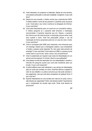 43. Você interpretou um programa na televisão. Depois de uma semana,
uma pessoa surda pede a você para recapitular o programa. 0 que você
faria?
44. Depois de uma consulta, o médico conclui que o paciente tem AIDS.
0 médico solicita o nome de seu parceiro e o paciente surdo recusa-se
a dar. Você sabe o seu nome e sente-se na obrigação de informar.
0 que você faria?
45. Você está interpretando para um surdo em um consultório médico.
0 médico pergunta se o paciente está tomando a medicação
recomendada. 0 paciente responde que sim. Depois, o paciente
lhe informa que não está tomando a medicação porque sente muito
sono quando a toma. Você fica preocupado porque o uso da
medicação de forma apropriada pode ser um caso de vida e morte.
0 que você faria?
46. Você é contratada pelo SINE para interpretar uma entrevista para
um emprego. Depois que o empregador explica o que compreende
a função a pessoa surda responde "Eu não quero esta porcaria de
emprego!" 0 que você faria? Você retorna ao SINE e a pessoa surda
mente sobre o que foi dito. Qual o seria o seu procedimento?
47. Você é questionado por requerer duas horas de interpretação em um
serviço que leva apenas 15 minutos. Qual é a sua explicação?
48. Uma pessoa ouvinte fica fascinada com sua interpretação e durante o
intervalo lhe pergunta quanto que você está recebendo pela sua
função. O que você responde?
49. A polícia telefona para você solicitando o seu serviço de interpretação
para um surdo que cometeu um crime. Você lhes informa a respeito do
valor do seu trabalho e a polícia comunica que não pode autorizar o
seu pagamento, mas que você deve comparecer de qualquer forma. 0
que você faz?
50. Quando interpretando em uma reunião com mais de um surdo, como a
sala deveria ser organizada? Onde você deveria sentar? Suponhamos
que o coordenador da reunião seja surdo. Onde você deveria se
posicionar?
 