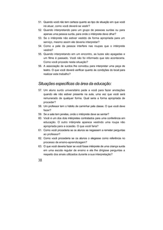 51. Quando você não tem certeza quanto ao tipo de situação em que você
irá atuar, como você deverá se vestir?
52. Quando interpretando para um grupo de pessoas surdas ou para
apenas uma pessoa surda, para onde o intérprete deve olhar?
53. Se o intérprete não estiver vestido de forma apropriada para um
serviço, mesmo assim ele deveria interpretar?
54. Como a pele da pessoa interfere nas roupas que o intérprete
vestirá?
55. Quando interpretando em um encontro, as luzes são apagadas e
um filme é passado. Você não foi informado que isto aconteceria.
Como você procede nesta situação?
56. A associação de surdos lhe convidou para interpretar uma peça de
teatro. O que você deverá verificar quanto às condições do local para
realizar este trabalho?
Situações específicas da área da educação:
57. Um aluno surdo universitário pede a você para fazer anotações
quando ele não estiver presente na aula, uma vez que você será
remunerado de qualquer forma. Qual seria a forma apropriada de
proceder?
58. Um professor tem o hábito de caminhar pela classe. O que você deve
fazer?
59. Se a sala tem janelas, onde o intérprete deve se sentar?
60. Você é um dos dois intérpretes contratados para uma conferência em
educação. O outro intérprete aparece vestindo uma roupa não
apropriada para a ocasião. O que você faria?
61. Como você procederia se os alunos se negassem a remeter perguntas
ao professor?
62. Como você procederia se os alunos o elegesse como referência no
processo de ensino-aprendizagem?
63. O que você deveria fazer se você fosse intérprete de uma criança surda
em uma escola regular de ensino e ela lhe dirigisse perguntas a
respeito dos sinais utilizados durante a sua interpretação?
 
