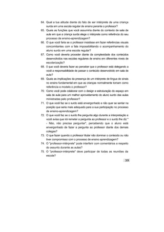 64. Qual a tua atitude diante do fato de ser intérprete de uma criança
surda em uma escola regular de ensino perante o professor?
65. Quais as funções que você assumiria diante do contexto de sala de
aula em que a criança surda elege o intérprete como referência do seu
processo de ensino-aprendizagem?
66. O que você faria se o professor insistisse em fazer referências visuais
concomitantes com a fala impossibilitando o acompanhamento do
aluno surdo em uma escola regular?
67. Como você deveria proceder diante da complexidade dos conteúdos
desenvolvidos nas escolas regulares de ensino em diferentes niveis de
escolarização?
68. 0 que você deveria fazer ao perceber que o professor está delegando a
você a responsabilidade de passar o conteúdo desenvolvido em sala de
aula?
69. Quais as implicações da presença de um intérprete de língua de sinais
no ensino fundamental em que as crianças normalmente tomam como
referência e modelo o professor?
70. Como você pode colaborar com o design e estruturação do espaço em
sala de aula para um melhor aproveitamento do aluno surdo das aulas
ministradas pelo professor?
71. O que você faz se o surdo está envergonhado e não quer se sentar na
posição que seria mais adequado para a sua participação no processo
de ensino-aprendizagem?
72. O que você faz se o surdo lhe pergunta algo durante a interpretação e
você avisa que irá remeter a pergunta ao professor e o surdo lhe diz "
- Não, não precisa perguntar", percebendo que o aluno está
envergonhado de fazer a pergunta ao professor diante dos demais
colegas?
73. O que fazer quando o professor titular não dominar o conteúdo ou não
tiver compromisso com o processo de ensino aprendizagem?
74. O "professor-intérprete" pode interferir com comentários a respeito
do assunto durante as aulas?
75. O "professor-intérprete" deve participar de todas as reuniões da
escola?
 