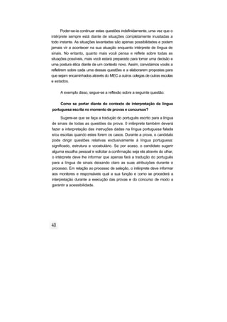 Poder-se-ia continuar estas questões indefinidamente, uma vez que o
intérprete sempre está diante de situações completamente inusitadas a
todo instante. As situações levantadas são apenas possibilidades e podem
jamais vir a acontecer na sua atuação enquanto intérprete de língua de
sinais. No entanto, quanto mais você pensa e reflete sobre todas as
situações possíveis, mais você estará preparado para tomar uma decisão e
uma postura ética diante de um contexto novo. Assim, convidamos vocês a
refletirem sobre cada uma dessas questões e a elaborarem propostas para
que sejam encaminhados através do MEC a outros colegas de outras escolas
e estados.
A exemplo disso, segue-se a reflexão sobre a seguinte questão:
Como se portar diante do contexto de interpretação da língua
portuguesa escrita no momento de provas e concursos?
Sugere-se que se faça a tradução do português escrito para a língua
de sinais de todas as questões da prova. 0 intérprete também deverá
fazer a interpretação das instruções dadas na língua portuguesa falada
e/ou escritas quando estes forem os casos. Durante a prova, o candidato
pode dirigir questões relativas exclusivamente à língua portuguesa:
significado, estrutura e vocabulário. Se por acaso, o candidato sugerir
alguma escolha pessoal e solicitar a confirmação seja ela através do olhar,
o intérprete deve lhe informar que apenas fará a tradução do português
para a língua de sinais deixando claro as suas atribuições durante o
processo. Em relação ao processo de seleção, o intérprete deve informar
aos monitores e responsáveis qual a sua função e como se procederá a
interpretação durante a execução das provas e do concurso de modo a
garantir a acessibilidade.
 