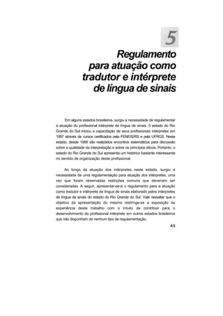 Regulamento
para atuação como
tradutor e intérprete
de língua de sinais
Em alguns estados brasileiros, surgiu a necessidade de regulamentar
a atuação do profissional intérprete de língua de sinais. 0 estado do Rio
Grande do Sul iniciou a capacitação de seus profissionais intérpretes em
1997 através de cursos certificados pela FENEIS/RS e pela UFRGS. Neste
estado, desde 1988 são realizados encontros sistemáticos para discussão
sobre a qualidade da interpretação e sobre os princípios éticos. Portanto, o
estado do Rio Grande do Sul apresenta um histórico bastante interessante
no sentido de organização deste profissional.
Ao longo da atuação dos intérpretes neste estado, surgiu a
necessidade de uma regulamentação para atuação dos intérpretes, uma
vez que foram observadas restrições comuns que deveriam ser
consideradas. A seguir, apresentar-se-á o regulamento para a atuação
como tradutor e intérprete de língua de sinais elaborado pelos intérpretes
de língua de sinais do estado do Rio Grande do Sul. Vale ressaltar que o
objetivo da apresentação do mesmo restringe-se a exposição da
experiência deste trabalho com o intuito de contribuir para o
desenvolvimento do profissional intérprete em outros estados brasileiros
que não disponham de nenhum tipo de regulamentação.
 