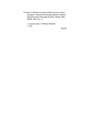 O tradutor e intérprete de língua brasileira de sinais e língua
portuguesa / Secretaria de Educação Especial; Programa
Nacional de Apoio à Educação de Surdos - Brasília : MEC ;
SEESP, 2004. 94 p. : il.
1. Língua de sinais. 2. Professor intérprete.
I. Título.
CDU376
 