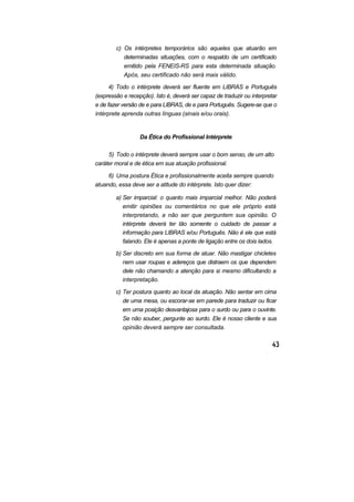 c) Os intérpretes temporários são aqueles que atuarão em
determinadas situações, com o respaldo de um certificado
emitido pela FENEIS-RS para esta determinada situação.
Após, seu certificado não será mais válido.
4) Todo o intérprete deverá ser fluente em LIBRAS e Português
(expressão e recepção). Isto é, deverá ser capaz de traduzir ou interpretar
e de fazer versão de e para LIBRAS, de e para Português. Sugere-se que o
intérprete aprenda outras línguas (sinais e/ou orais).
Da Ética do Profissional Intérprete
5) Todo o intérprete deverá sempre usar o bom senso, de um alto
caráter moral e de ética em sua atuação profissional.
6) Uma postura Ética e profissionalmente aceita sempre quando
atuando, essa deve ser a atitude do intérprete. Isto quer dizer:
a) Ser imparcial: o quanto mais imparcial melhor. Não poderá
emitir opiniões ou comentários no que ele próprio está
interpretando, a não ser que perguntem sua opinião. O
intérprete deverá ter tão somente o cuidado de passar a
informação para LIBRAS e/ou Português. Não é ele que está
falando. Ele é apenas a ponte de ligação entre os dois lados.
b) Ser discreto em sua forma de atuar. Não mastigar chicletes
nem usar roupas e adereços que distraem os que dependem
dele não chamando a atenção para si mesmo dificultando a
interpretação.
c) Ter postura quanto ao local da atuação. Não sentar em cima
de uma mesa, ou escorar-se em parede para traduzir ou ficar
em uma posição desvantajosa para o surdo ou para o ouvinte.
Se não souber, pergunte ao surdo. Ele é nosso cliente e sua
opinião deverá sempre ser consultada.
 