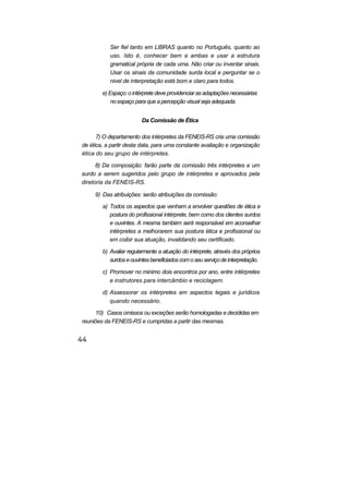 Ser fiel tanto em LIBRAS quanto no Português, quanto ao
uso. Isto é, conhecer bem a ambas e usar a estrutura
gramatical própria de cada uma. Não criar ou inventar sinais.
Usar os sinais da comunidade surda local e perguntar se o
nivel de interpretação está bom e claro para todos.
e)Espaço:ointérpretedeveprovidenciarasadaptaçõesnecessárias
no espaço para que a percepção visual seja adequada.
Da Comissão de Ética
7) O departamento dos intérpretes da FENEIS-RS cria uma comissão
de ética, a partir desta data, para uma constante avaliação e organização
ética do seu grupo de intérpretes.
8) Da composição: farão parte da comissão três intérpretes e um
surdo a serem sugeridos pelo grupo de intérpretes e aprovados pela
diretoria da FENEIS-RS.
9) Das atribuições: serão atribuições da comissão:
a) Todos os aspectos que venham a envolver questões de ética e
postura do profissional intérprete, bem como dos clientes surdos
e ouvintes. A mesma também será responsável em aconselhar
intérpretes a melhorarem sua postura ética e profissional ou
em coibir sua atuação, invalidando seu certificado.
b) Avaliar regularmente a atuação do intérprete, através dos próprios
surdoseouvintesbeneficiadoscomoseuserviçodeinterpretação.
c) Promover no minimo dois encontros por ano, entre intérpretes
e instrutores para intercâmbio e reciclagem.
d) Assessorar os intérpretes em aspectos legais e jurídicos
quando necessário.
10) Casos omissos ou exceções serão homologadas e decididas em
reuniões da FENEIS-RS e cumpridas a partir das mesmas.
 