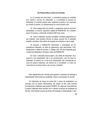 Da Postura Ética na Hora do Contrato
11) O contrato tem dois lados: o contratante (pessoa ou entidade
que solicita o serviço de intérprete), e o contratado (a pessoa do
intérprete). O contrato poderá estar registrado (escrito) e ser assinado
por ambas as partes, ou simplesmente ser oral (contrato oral).
12) Para qualquer tipo de contrato, o pagamento será de uma hora
interpretada, no minimo, seguindo a tabela da FENEIS-RS. Se o trabalho
durar 10 minutos, o intérprete receberá UMA hora cheia.
13) Todo o intérprete, quando contratado, receberá pagamento por
seu trabalho, mas também deverá se dispor quando lhe é solicitado
trabalho voluntário. Este último diz respeito às exceções e não à regra.
14) Quando a FENEIS-RS intermediar a contratação de um
profissional intérprete, do total do pagamento será descontado 10%,
obedecendo o critério do número 11. Destes 10%, 5% será destinado para
o caixa dos intérpretes e 5% para o caixa da FENEIS-RS.
15) Todo o intérprete deverá saber o seu limite de interpretar. Se o
assunto a ser interpretado não é do conhecimento, nem da área do
intérprete, ou mesmo se o nível a ser interpretado, não corresponde ao
nível do próprio intérprete, ele deverá ter a humildade e a ética de
comunicar ao surdo/ouvinte ou de recusar o trabalho.
Este regulamento tem servido para garantir o processo de tradução e
interpretação observando-se qualidade e ética na prestação do serviço.
Os intérpretes de língua de sinais têm o dever de estabelecer um
contrato com as partes interessadas. No estado do RS, este contrato
normalmente é realizado pela própria FENEIS. Em algumas circunstâncias,
o próprio intérprete deve acordar com o cliente os termos da prestação do
serviço. Informações quanto ao tempo de tradução e interpretação, o tipo
 
