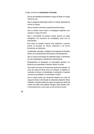 E logo, no terreno da capacitação e formação:
Que se dê importância equivalente à Lingua de Sinais e à Lingua
Oficial do pais.
Que os programas deformação incluam um estudo sistemático de
ambas as línguas.
Que se estimule e favoreça a garantia à primeira língua.
Que se destine maior tempo à investigação lingüística com
respeito à Língua de Sinais.
Que a comunidade de pessoas surdas assuma um papel
protagônico nos processos de investigação, junto com os
esp cialistas.e
■
Que exista um trabalho conjunto ente intérpretes e pessoas
surdas na formação de futuros intérpretes e de futuros
formadores de intérpretes.
A elaboração, execução e avaliação dos programas de formação
devem ser conceitualmente interculturais e interdisciplinares.
Que os centros de formação de intérpretes façam o intercâmbio
de suas metodologias e experiências, dinamicamente.
Preferivelmente as federações ou Associações deveriam, em
função de sua capacidade e interesse, liderar os cursos.
Que exista uma base de lineamentos gerais para planejar um
curso de Língua de Sinais como, por exemplo: a) objetivos; b)
conteúdos; e) tempo; d) metodologia; e) atividades; i) materiais
e recursos; g) avaliação; h) continuação e prática.
Que os quatro países que atualmente dispõem de cursos de
Língua de Sinais e de formação de intérpretes (Argentina, Brasil,
Colômbia e Uruguai) prestem seu apoio aos países que ainda não
contam com estes cursos (Bolívia, Paraguai, Chile, Equador, Peru
e Venezuela) para o qual cada um dos primeiros quatro
 