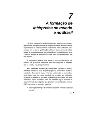 A formação de
intérpretes no mundo
e no Brasil
Há vários níveis de formação de intérpretes para surdos no mundo.
Desde o nível secundário ao nível de mestrado, podemos encontrar pessoas
especializando-se para se tornarem profissionais mais qualificados. Essa
variação em níveis de qualificação reflete um desenvolvimento sócio-
cultural da comunidade surda. A preocupação em formar intérpretes surge
a partir da participação ativa da comunidade surda na comunidade em que
está inserida.
É interessante observar que, enquanto a comunidade surda não
constitui um grupo com identidade sócio-cultural-política, o intérprete
não se constitui enquanto profissional.
Para pensarmos em formação de intérpretes, precisamos, portanto,
estarmos atentos ao nível de participação da comunidade surda na
sociedade. Dependendo desse nível de participação, a comunidade
surda estará mais ou menos envolvida na formação dos intérpretes
implicando no sucesso ou não dessa implementação. Em países, tais como
Dinamarca, Suécia e Finlândia, têm sido detectado alguns aspectos no
desenvolvimento de intérpretes que precisam ser considerados. Hansen
(1991) apresenta os seguintes aspectos:
1. a aceitação da língua de sinais na sociedade e na educação dos
surdos;
 