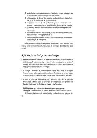 2. o direito das pessoas surdas a oportunidades sociais, educacionais
e vocacionais como a maioria da sociedade;
3. a legalização do direito das pessoas surdas de terem disponíveis
serviços de interpretação gratuitamente;
4. o reconhecimento do intérprete de língua de sinais como um
profissional qualificado com possibilidades de emprego e carreira;
5. a correspondência entre o número de intérpretes requeridos e a
demanda;
6. o estabelecimento de cursos de formação de intérpretes com
treinamento e educação formal; e
7. as atitudes das pessoas surdas e ouvintes quanto à necessidade
dos serviços de intérprete.
Feita essas considerações gerais, propor-se-á uma viagem pelo
mundo para conhecermos alguns cursos de formação de intérpretes para
surdos.
A formação de intérpretes na Europa
• Freqüentemente a formação de intérprete envolve cursos em finais da
tarde ou nos fins de semana promovidos pelas associações de surdos. A
maioria dos programas são de curta duração (por volta de 6 meses) e
não apresentam um currículo amplo.
• A França, Dinamarca e Alemanha têm cursos de 2 anos de duração.
Nesses países a formação está formalizada. Freqüentemente não requer
domínio da língua de sinais como pré-requisito para ingresso no curso.
• A Itália, a Holanda, a Inglaterra e a Dinamarca dispõem de recursos
financeiros públicos para a formação de intérpretes, ao contrário da
Bélgica, da França, da Grécia, da Irlanda e da Espanha.
• Habilidades e conhecimentos desenvolvidos nos cursos:
- Bélgica: conhecimento da língua de sinais e leitura labial; maior
ênfase no significado da comunicação; conhecimento a respeito do
 