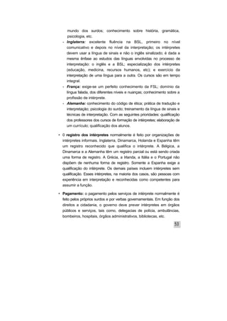 mundo dos surdos; conhecimento sobre história, gramática,
psicologia, etc.
- Inglaterra: excelente fluência na BSL, primeiro no nível
comunicativo e depois no nível da interpretação; os intérpretes
devem usar a língua de sinais e não o inglês sinalizado; é dada a
mesma ênfase ao estudos das línguas envolvidas no processo de
interpretação: o inglês e a BSL; especialização dos intérpretes
(educação, medicina, recursos humanos, etc); e exercício da
interpretação de uma língua para a outra. Os cursos são em tempo
integral.
- França: exige-se um perfeito conhecimento da FSL; domínio da
língua falada, dos diferentes níveis e nuanças; conhecimento sobre a
profissão de intérprete.
- Alemanha: conhecimento do código de ética; prática de tradução e
interpretação; psicologia do surdo; treinamento da língua de sinais e
técnicas de interpretação. Com as seguintes prioridades: qualificação
dos professores dos cursos de formação de intérpretes; elaboração de
um currículo; qualificação dos alunos.
• 0 registro dos intérpretes normalmente é feito por organizações de
intérpretes informais. Inglaterra, Dinamarca, Holanda e Espanha têm
um registro reconhecido que qualifica o intérprete. A Bélgica, a
Dinamarca e a Alemanha têm um registro parcial ou está sendo criada
uma forma de registro. A Grécia, a Irlanda, a Itália e o Portugal não
dispõem de nenhuma forma de registro. Somente a Espanha exige a
qualificação do intérprete. Os demais países incluem intérpretes sem
qualificação. Esses intérpretes, na maioria dos casos, são pessoas com
experiência em interpretação e reconhecidas como competentes para
assumir a função.
• Pagamento: o pagamento pelos serviços de intérprete normalmente é
feito pelos próprios surdos e por verbas governamentais. Em função dos
direitos a cidadania, o governo deve prever intérpretes em órgãos
públicos e serviços, tais como, delegacias de polícia, ambulâncias,
bombeiros, hospitais, órgãos administrativos, bibliotecas, etc.
 