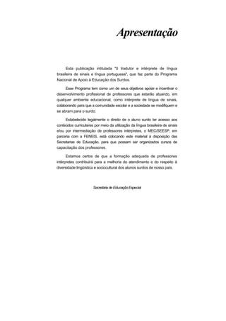 Apresentação
Esta publicação intitulada "0 tradutor e intérprete de língua
brasileira de sinais e língua portuguesa", que faz parte do Programa
Nacional de Apoio à Educação dos Surdos.
Esse Programa tem como um de seus objetivos apoiar e incentivar o
desenvolvimento profissional de professores que estarão atuando, em
qualquer ambiente educacional, como intérprete de língua de sinais,
colaborando para que a comunidade escolar e a sociedade se modifiquem e
se abram para o surdo.
Estabelecido legalmente o direito de o aluno surdo ter acesso aos
conteúdos curriculares por meio da utilização da língua brasileira de sinais
e/ou por intermediação de professores intérpretes, o MEC/SEESP, em
parceria com a FENEIS, está colocando este material à disposição das
Secretarias de Educação, para que possam ser organizados cursos de
capacitação dos professores.
Estamos certos de que a formação adequada de professores
intérpretes contribuirá para a melhoria do atendimento e do respeito à
diversidade lingüística e sociocultural dos alunos surdos de nosso país.
SecretáriadeEducaçãoEspecial
 